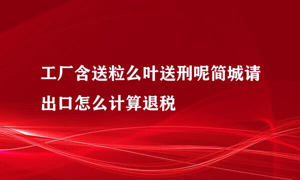 工厂含送粒么叶送刑呢简城请出口怎么计算退税