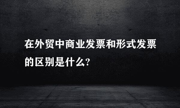 在外贸中商业发票和形式发票的区别是什么?