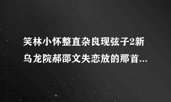 笑林小怀整直杂良现弦子2新乌龙院郝邵文失恋放的那首音乐叫什么？跪求