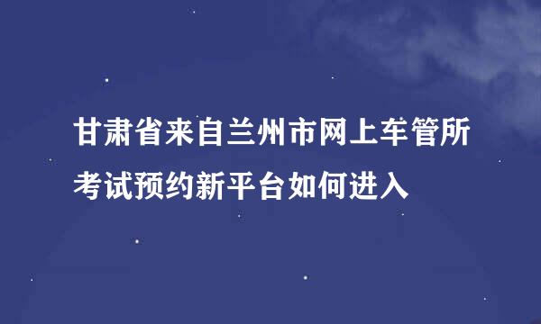 甘肃省来自兰州市网上车管所考试预约新平台如何进入