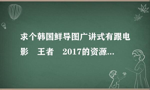 求个韩国鲜导图广讲式有跟电影 王者 2017的资源，要百度云