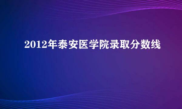 2012年泰安医学院录取分数线