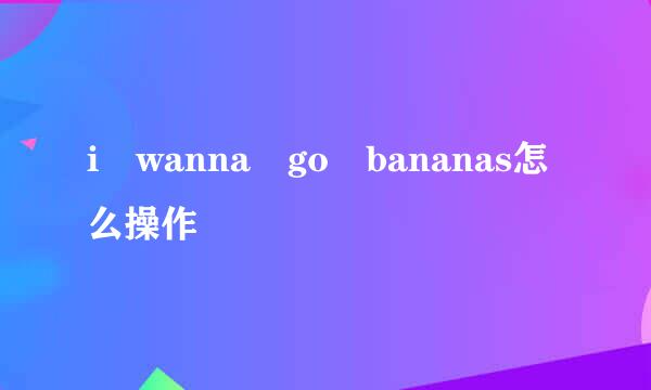 i wanna go bananas怎么操作