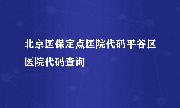 北京医保定点医院代码平谷区医院代码查询