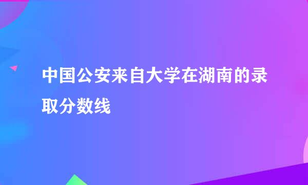 中国公安来自大学在湖南的录取分数线