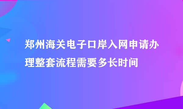 郑州海关电子口岸入网申请办理整套流程需要多长时间