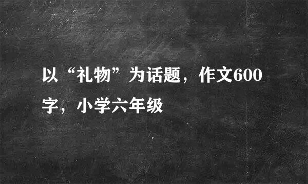 以“礼物”为话题，作文600字，小学六年级