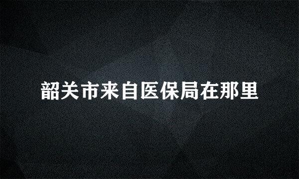 韶关市来自医保局在那里