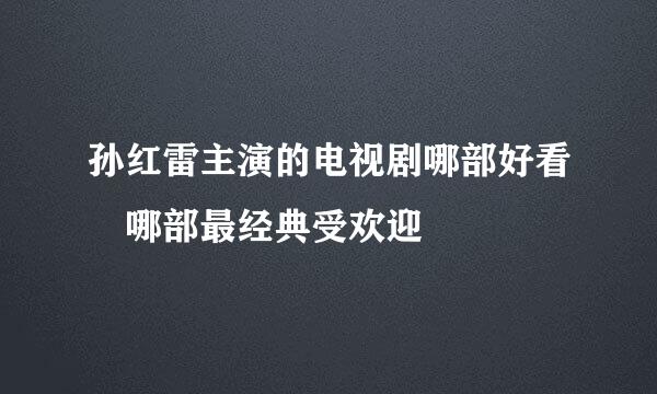 孙红雷主演的电视剧哪部好看 哪部最经典受欢迎