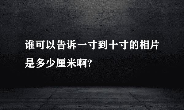 谁可以告诉一寸到十寸的相片是多少厘米啊?