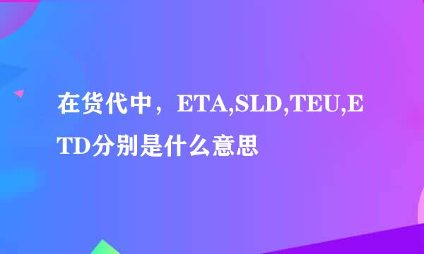 在货代中，ETA,SLD,TEU,ETD分别是什么意思