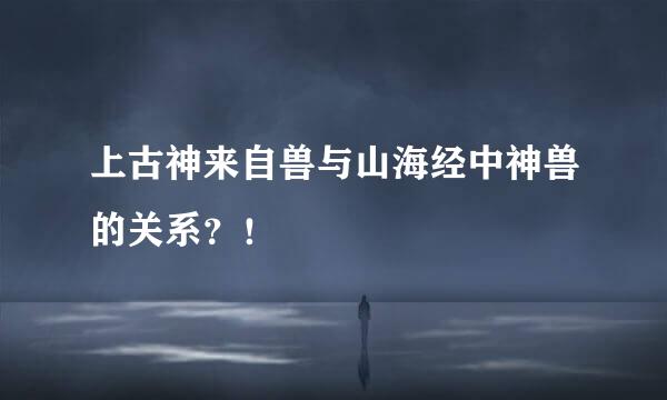 上古神来自兽与山海经中神兽的关系？！