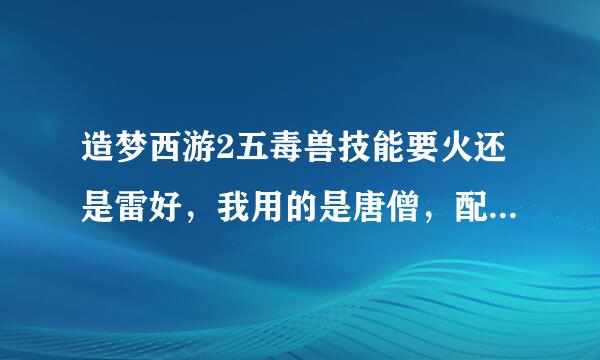 造梦西游2五毒兽技能要火还是雷好，我用的是唐僧，配木属性会雷击的五毒好吗。对了为啥我五毒的雷击