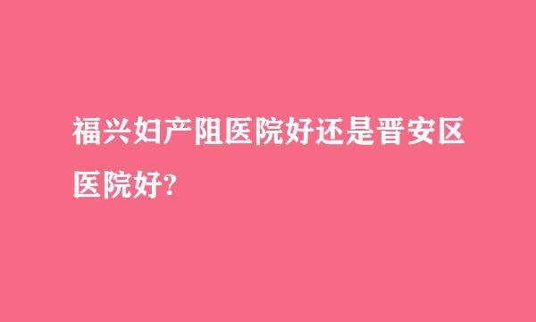 福兴妇产阻医院好还是晋安区医院好?