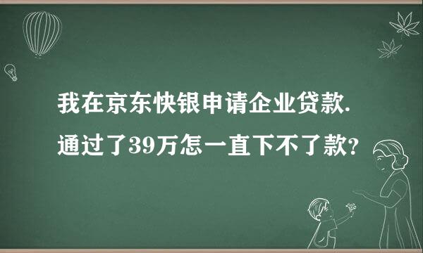 我在京东快银申请企业贷款.通过了39万怎一直下不了款？