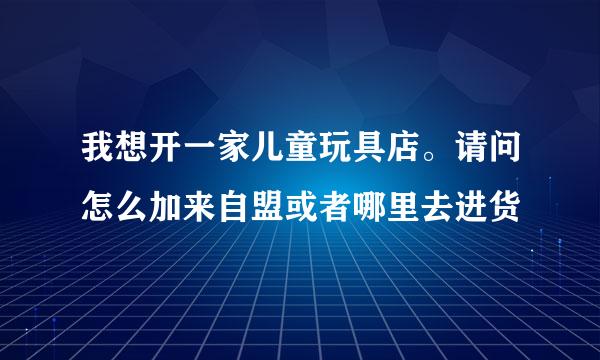 我想开一家儿童玩具店。请问怎么加来自盟或者哪里去进货