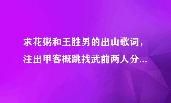 求花粥和王胜男的出山歌词，注出甲客概跳找武前两人分别各自的词的那种