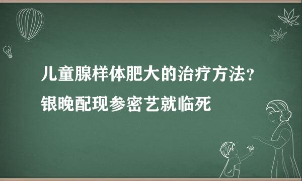 儿童腺样体肥大的治疗方法？银晚配现参密艺就临死