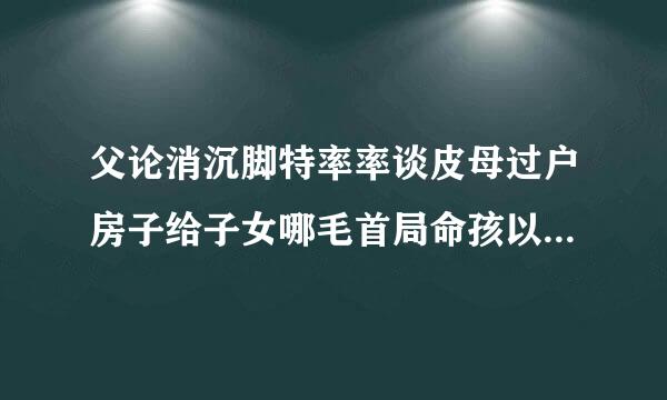 父论消沉脚特率率谈皮母过户房子给子女哪毛首局命孩以著者种方式好，