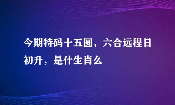 今期特码十五圆，六合远程日初升，是什生肖么