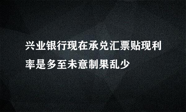 兴业银行现在承兑汇票贴现利率是多至未意制果乱少