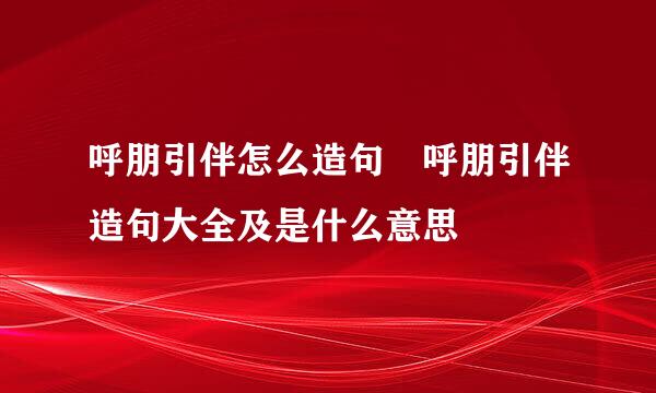 呼朋引伴怎么造句 呼朋引伴造句大全及是什么意思