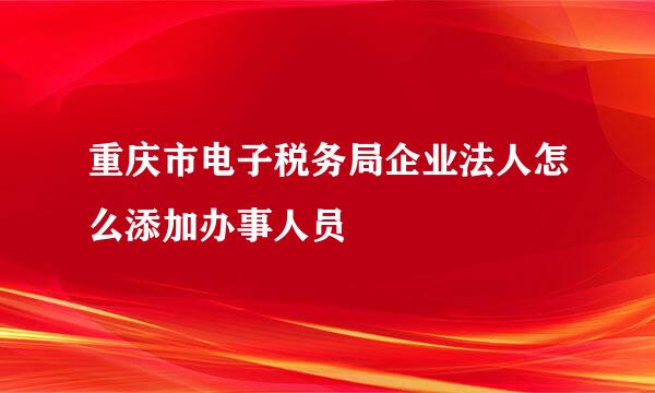 重庆市电子税务局企业法人怎么添加办事人员