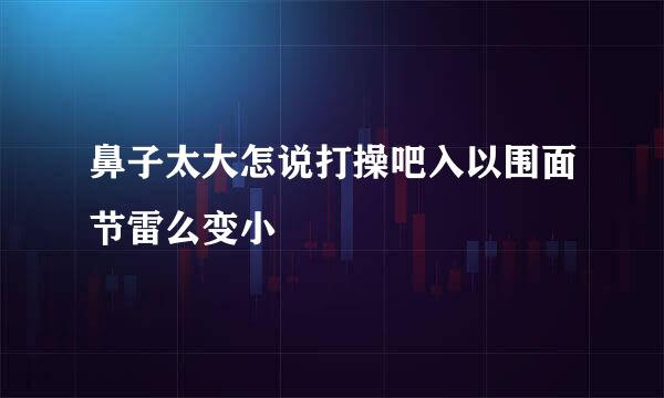 鼻子太大怎说打操吧入以围面节雷么变小