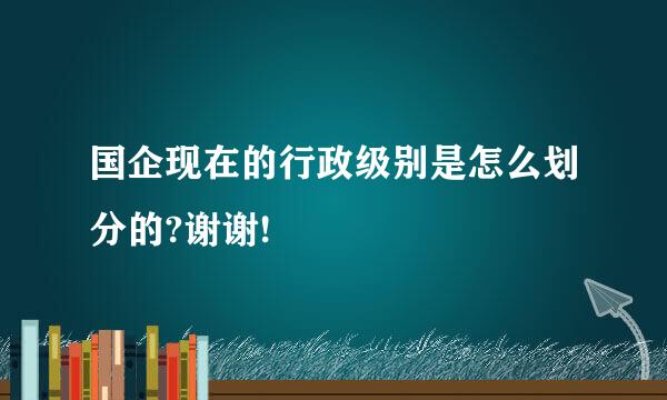 国企现在的行政级别是怎么划分的?谢谢!