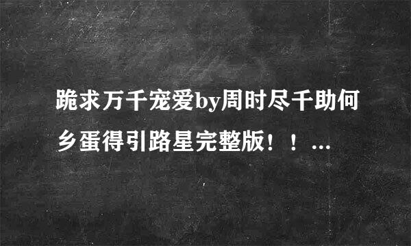 跪求万千宠爱by周时尽千助何乡蛋得引路星完整版！！！无删减的，找了好久都没找到QAQ