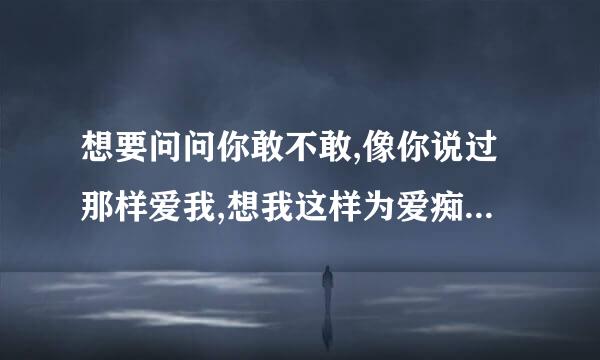 想要问问你敢不敢,像你说过那样爱我,想我这样为爱痴狂,到底你会怎么想