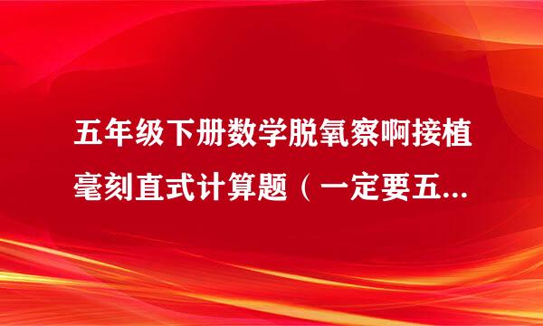 五年级下册数学脱氧察啊接植毫刻直式计算题（一定要五条类烟没年级下册的！十万火急！快！快！