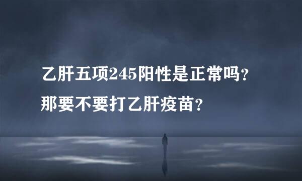 乙肝五项245阳性是正常吗？那要不要打乙肝疫苗？