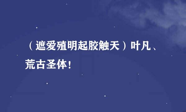 （遮爱殖明起胶触天）叶凡、荒古圣体！