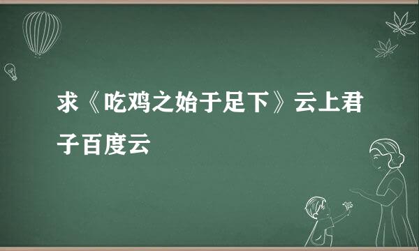 求《吃鸡之始于足下》云上君子百度云