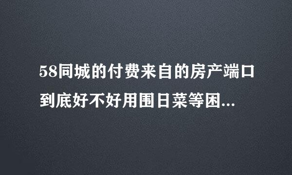 58同城的付费来自的房产端口到底好不好用围日菜等困？有知道的请告诉一下好吗？我是我爱我家房产经纪人