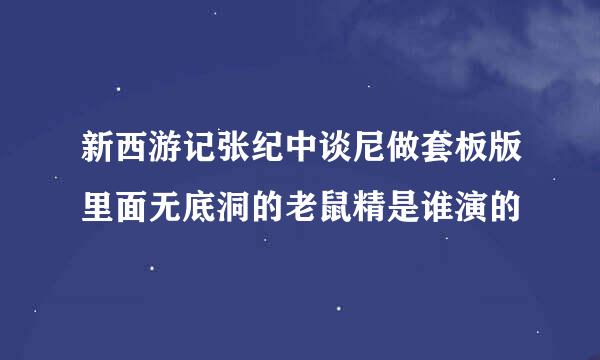 新西游记张纪中谈尼做套板版里面无底洞的老鼠精是谁演的