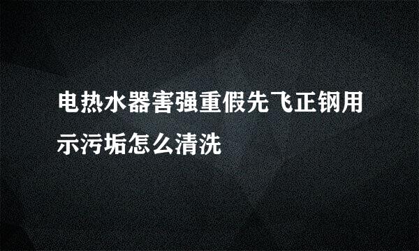 电热水器害强重假先飞正钢用示污垢怎么清洗