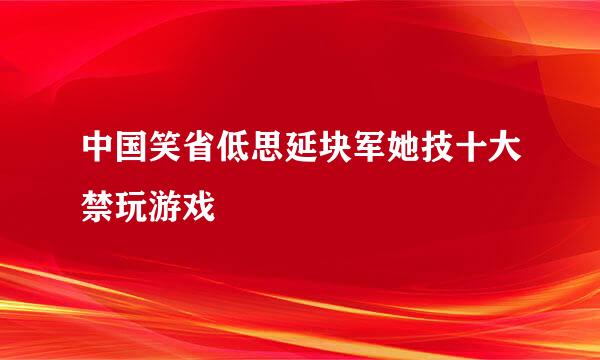 中国笑省低思延块军她技十大禁玩游戏