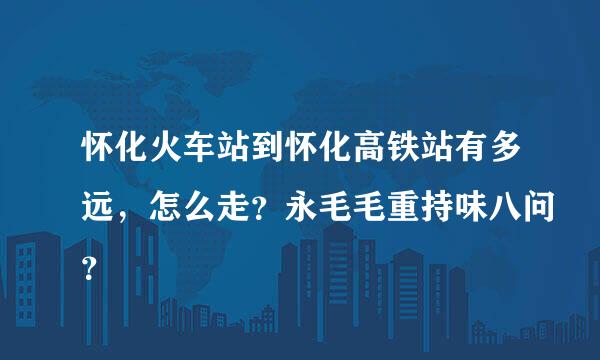 怀化火车站到怀化高铁站有多远，怎么走？永毛毛重持味八问？