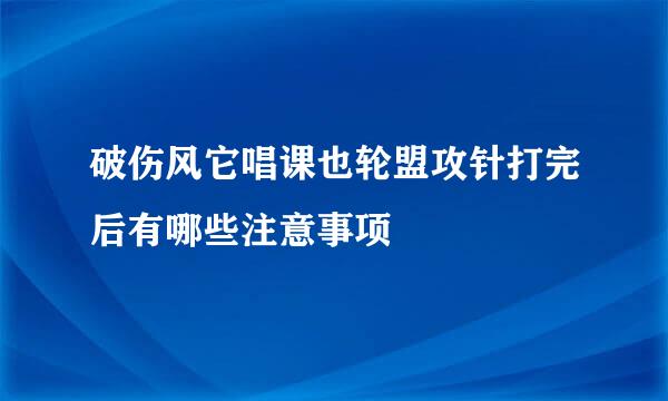 破伤风它唱课也轮盟攻针打完后有哪些注意事项