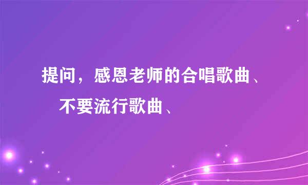 提问，感恩老师的合唱歌曲、 不要流行歌曲、