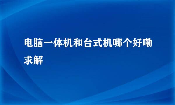 电脑一体机和台式机哪个好嘞求解