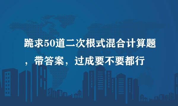 跪求50道二次根式混合计算题，带答案，过成要不要都行