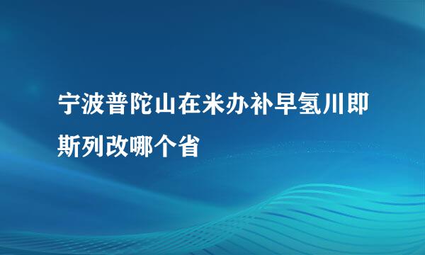 宁波普陀山在米办补早氢川即斯列改哪个省