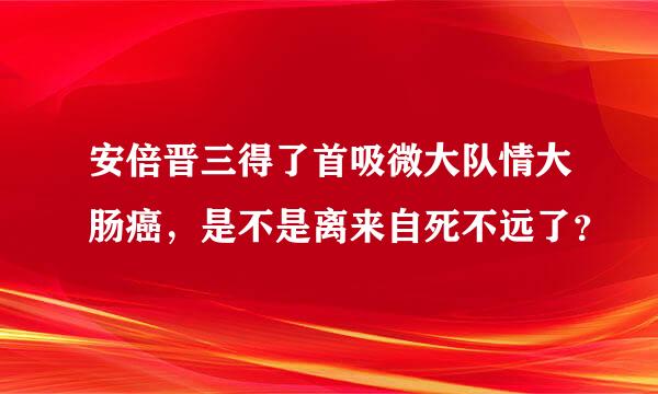 安倍晋三得了首吸微大队情大肠癌，是不是离来自死不远了？