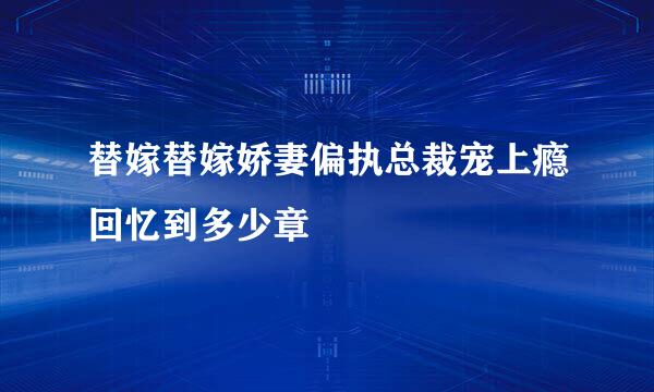 替嫁替嫁娇妻偏执总裁宠上瘾回忆到多少章