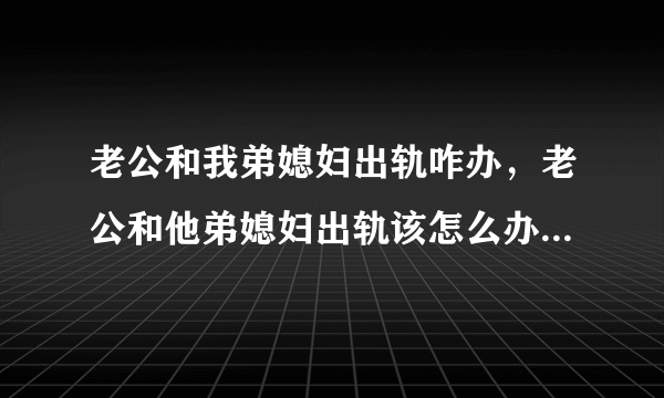 老公和我弟媳妇出轨咋办，老公和他弟媳妇出轨该怎么办选择原谅还是离婚？