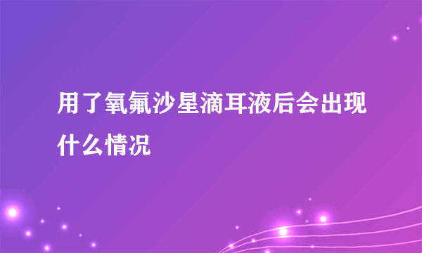 用了氧氟沙星滴耳液后会出现什么情况