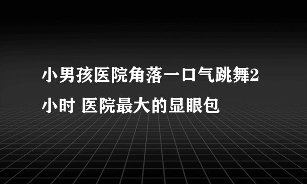 小男孩医院角落一口气跳舞2小时 医院最大的显眼包